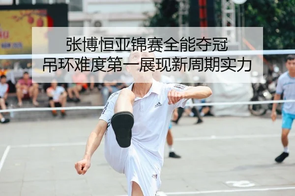张博恒亚锦赛全能夺冠 吊环难度第一展现新周期实力