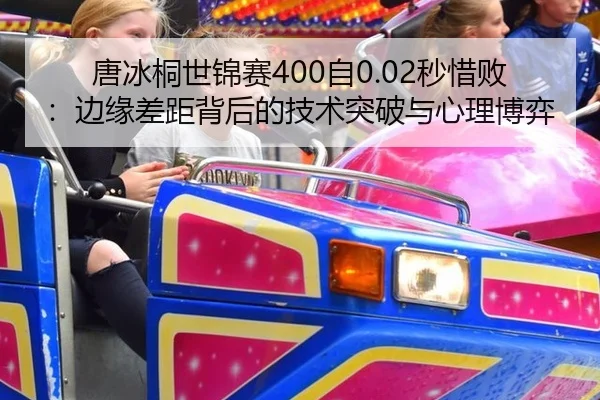 唐冰桐世锦赛400自0.02秒惜败：边缘差距背后的技术突破与心理博弈